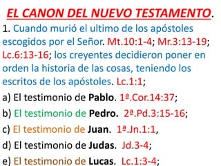 EL CANON DEL NUEVO TESTAMENTO.
1. Cuando murió el ultimo de los apóstoles
escogidos por el Señor. Mt.10:1-4; Mr.3:13-19;
Lc.6:13-16; los creyentes decidieron poner en
orden la historia de las cosas, teniendo los
escritos de los apóstoles. Lc.1:1;
a) El testimonio de Pablo. 1ª.Cor.14:37;
b) El testimonio de Pedro. 2ª.Pd.3:15-16;
c) El testimonio de Juan. 1ª.Jn.1:1,
d) El testimonio de Judas. Jd.3-4;
e) El testimonio de Lucas. Lc.1:3-4;
 