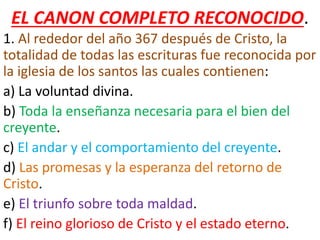 EL CANON COMPLETO RECONOCIDO.
1. Al rededor del año 367 después de Cristo, la
totalidad de todas las escrituras fue reconocida por
la iglesia de los santos las cuales contienen:
a) La voluntad divina.
b) Toda la enseñanza necesaria para el bien del
creyente.
c) El andar y el comportamiento del creyente.
d) Las promesas y la esperanza del retorno de
Cristo.
e) El triunfo sobre toda maldad.
f) El reino glorioso de Cristo y el estado eterno.
 