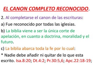 EL CANON COMPLETO RECONOCIDO.
2. Al completarse el canon de las escrituras:
a) Fue reconocido por todas las iglesias.
b) La biblia viene a ser la única corte de
apelación, en cuanto a doctrina, moralidad y el
futuro.
c) La biblia abarca toda la fe por lo cual:
* Nadie debe añadir ni quitar de lo que esta
escrito. Isa.8:20; Dt.4:2; Pr.30:5,6; Apc.22:18-19;
 