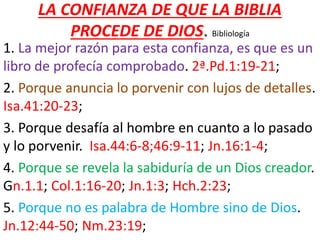 LA CONFIANZA DE QUE LA BIBLIA
PROCEDE DE DIOS. Bibliología
1. La mejor razón para esta confianza, es que es un
libro de profecía comprobado. 2ª.Pd.1:19-21;
2. Porque anuncia lo porvenir con lujos de detalles.
Isa.41:20-23;
3. Porque desafía al hombre en cuanto a lo pasado
y lo porvenir. Isa.44:6-8;46:9-11; Jn.16:1-4;
4. Porque se revela la sabiduría de un Dios creador.
Gn.1.1; Col.1:16-20; Jn.1:3; Hch.2:23;
5. Porque no es palabra de Hombre sino de Dios.
Jn.12:44-50; Nm.23:19;
 