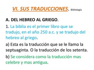 VI. SUS TRADUCCIONES. Bibliología
A. DEL HEBREO AL GRIEGO.
1. La biblia es el primer libro que se
tradujo, en el año 250 a.c. y se tradujo del
hebreo al griego.
a) Esta es la traducción que se le llamo la
septuaginta. O la traducción de los setenta.
b) Se considera como la traducción mas
celebre y mas antigua.
 
