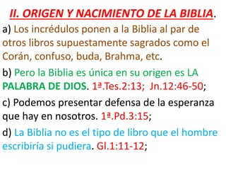 II. ORIGEN Y NACIMIENTO DE LA BIBLIA.
a) Los incrédulos ponen a la Biblia al par de
otros libros supuestamente sagrados como el
Corán, confuso, buda, Brahma, etc.
b) Pero la Biblia es única en su origen es LA
PALABRA DE DIOS. 1ª.Tes.2:13; Jn.12:46-50;
c) Podemos presentar defensa de la esperanza
que hay en nosotros. 1ª.Pd.3:15;
d) La Biblia no es el tipo de libro que el hombre
escribiría si pudiera. Gl.1:11-12;
 