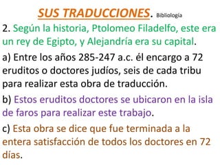 SUS TRADUCCIONES. Bibliología
2. Según la historia, Ptolomeo Filadelfo, este era
un rey de Egipto, y Alejandría era su capital.
a) Entre los años 285-247 a.c. él encargo a 72
eruditos o doctores judíos, seis de cada tribu
para realizar esta obra de traducción.
b) Estos eruditos doctores se ubicaron en la isla
de faros para realizar este trabajo.
c) Esta obra se dice que fue terminada a la
entera satisfacción de todos los doctores en 72
días.
 