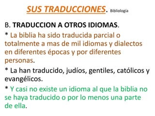 SUS TRADUCCIONES. Bibliología
B. TRADUCCION A OTROS IDIOMAS.
* La biblia ha sido traducida parcial o
totalmente a mas de mil idiomas y dialectos
en diferentes épocas y por diferentes
personas.
* La han traducido, judíos, gentiles, católicos y
evangélicos.
* Y casi no existe un idioma al que la biblia no
se haya traducido o por lo menos una parte
de ella.
 
