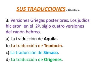 SUS TRADUCCIONES. Bibliología
3. Versiones Griegas posteriores. Los judíos
hicieron en el 2º. siglo cuatro versiones
del canon hebreo.
a) La traducción de Aquila.
b) La traducción de Teodocin.
c) La traducción de Simaco.
d) La traducción de Orígenes.
 