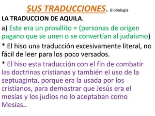 SUS TRADUCCIONES. Bibliología
LA TRADUCCION DE AQUILA.
a) Este era un prosélito = (personas de origen
pagano que se unen o se convertían al judaísmo)
* El hiso una traducción excesivamente literal, no
fácil de leer para los poco versados.
* El hiso esta traducción con el fin de combatir
las doctrinas cristianas y también el uso de la
septuaginta, porque era la usada por los
cristianos, para demostrar que Jesús era el
mesías y los judíos no lo aceptaban como
Mesías..
 