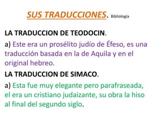 SUS TRADUCCIONES. Bibliología
LA TRADUCCION DE TEODOCIN.
a) Este era un prosélito judío de Éfeso, es una
traducción basada en la de Aquila y en el
original hebreo.
LA TRADUCCION DE SIMACO.
a) Esta fue muy elegante pero parafraseada,
el era un cristiano judaizante, su obra la hiso
al final del segundo siglo.
 