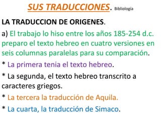 SUS TRADUCCIONES. Bibliología
LA TRADUCCION DE ORIGENES.
a) El trabajo lo hiso entre los años 185-254 d.c.
preparo el texto hebreo en cuatro versiones en
seis columnas paralelas para su comparación.
* La primera tenia el texto hebreo.
* La segunda, el texto hebreo transcrito a
caracteres griegos.
* La tercera la traducción de Aquila.
* La cuarta, la traducción de Simaco.
 