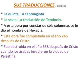 SUS TRADUCCIONES. Bibliología
* La quinta. La septuaginta.
* La sexta. La traducción de Teodocin.
* A esta obra por constar de seis columnas se le
dio el nombre de Hexapla.
* Esta obra fue completada en el año 245
después de Cristo.
* Fue destruida en el año 638 después de Cristo
cuando los árabes invadieron la ciudad de
Palestina.
 