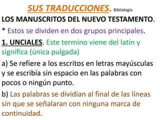 SUS TRADUCCIONES. Bibliología
LOS MANUSCRITOS DEL NUEVO TESTAMENTO.
* Estos se dividen en dos grupos principales.
1. UNCIALES. Este termino viene del latín y
significa (única pulgada)
a) Se refiere a los escritos en letras mayúsculas
y se escribía sin espacio en las palabras con
pocos o ningún punto.
b) Las palabras se dividían al final de las líneas
sin que se señalaran con ninguna marca de
continuidad.
 