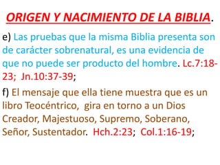 ORIGEN Y NACIMIENTO DE LA BIBLIA.
e) Las pruebas que la misma Biblia presenta son
de carácter sobrenatural, es una evidencia de
que no puede ser producto del hombre. Lc.7:18-
23; Jn.10:37-39;
f) El mensaje que ella tiene muestra que es un
libro Teocéntrico, gira en torno a un Dios
Creador, Majestuoso, Supremo, Soberano,
Señor, Sustentador. Hch.2:23; Col.1:16-19;
 