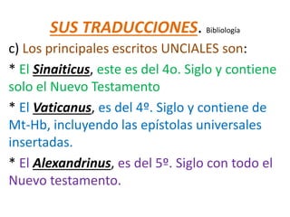 SUS TRADUCCIONES. Bibliología
c) Los principales escritos UNCIALES son:
* El Sinaiticus, este es del 4o. Siglo y contiene
solo el Nuevo Testamento
* El Vaticanus, es del 4º. Siglo y contiene de
Mt-Hb, incluyendo las epístolas universales
insertadas.
* El Alexandrinus, es del 5º. Siglo con todo el
Nuevo testamento.
 