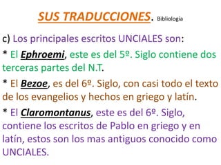 SUS TRADUCCIONES. Bibliología
c) Los principales escritos UNCIALES son:
* El Ephroemi, este es del 5º. Siglo contiene dos
terceras partes del N.T.
* El Bezoe, es del 6º. Siglo, con casi todo el texto
de los evangelios y hechos en griego y latín.
* El Claromontanus, este es del 6º. Siglo,
contiene los escritos de Pablo en griego y en
latín, estos son los mas antiguos conocido como
UNCIALES.
 