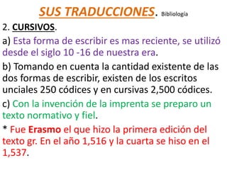 SUS TRADUCCIONES. Bibliología
2. CURSIVOS.
a) Esta forma de escribir es mas reciente, se utilizó
desde el siglo 10 -16 de nuestra era.
b) Tomando en cuenta la cantidad existente de las
dos formas de escribir, existen de los escritos
unciales 250 códices y en cursivas 2,500 códices.
c) Con la invención de la imprenta se preparo un
texto normativo y fiel.
* Fue Erasmo el que hizo la primera edición del
texto gr. En el año 1,516 y la cuarta se hiso en el
1,537.
 