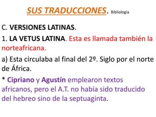 SUS TRADUCCIONES. Bibliología
C. VERSIONES LATINAS.
1. LA VETUS LATINA. Esta es llamada también la
norteafricana.
a) Esta circulaba al final del 2º. Siglo por el norte
de África.
* Cipriano y Agustín emplearon textos
africanos, pero el A.T. no había sido traducido
del hebreo sino de la septuaginta.
 