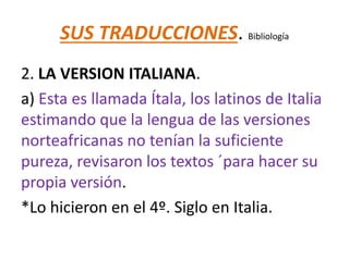 SUS TRADUCCIONES. Bibliología
2. LA VERSION ITALIANA.
a) Esta es llamada Ítala, los latinos de Italia
estimando que la lengua de las versiones
norteafricanas no tenían la suficiente
pureza, revisaron los textos ´para hacer su
propia versión.
*Lo hicieron en el 4º. Siglo en Italia.
 