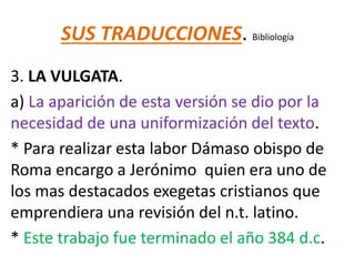 SUS TRADUCCIONES. Bibliología
3. LA VULGATA.
a) La aparición de esta versión se dio por la
necesidad de una uniformización del texto.
* Para realizar esta labor Dámaso obispo de
Roma encargo a Jerónimo quien era uno de
los mas destacados exegetas cristianos que
emprendiera una revisión del n.t. latino.
* Este trabajo fue terminado el año 384 d.c.
 