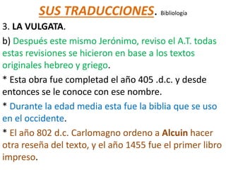 SUS TRADUCCIONES. Bibliología
3. LA VULGATA.
b) Después este mismo Jerónimo, reviso el A.T. todas
estas revisiones se hicieron en base a los textos
originales hebreo y griego.
* Esta obra fue completad el año 405 .d.c. y desde
entonces se le conoce con ese nombre.
* Durante la edad media esta fue la biblia que se uso
en el occidente.
* El año 802 d.c. Carlomagno ordeno a Alcuin hacer
otra reseña del texto, y el año 1455 fue el primer libro
impreso.
 
