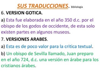 SUS TRADUCCIONES. Bibliología
6. VERSION GOTICA.
a) Esta fue elaborada en el año 350 d.c. por el
obispo de los godos de occidente, de esta solo
existen partes en algunos museos.
7. VERSIONES ARABES.
a) Esta es de poco valor para la critica textual.
b) Un obispo de Sevilla llamado, Juan preparo
en el año 724, d.c. una versión en árabe para los
cristianos árabes.
 