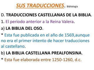 SUS TRADUCCIONES. Bibliología
D. TRADUCCIONES CASTELLANAS DE LA BIBLIA.
1. El periodo anterior a la Reina Valera.
a) LA BIBLIA DEL OSO.
* Esta fue publicada en el año de 1569,aunque
no era el primer intento de hacer traducciones
al castellano.
b) LA BIBLIA CASTELLANA PREALFONSINA.
* Esta fue elaborada entre 1250-1260, d.c.
 
