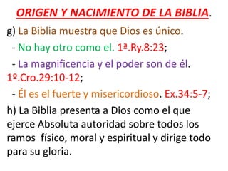 ORIGEN Y NACIMIENTO DE LA BIBLIA.
g) La Biblia muestra que Dios es único.
- No hay otro como el. 1ª.Ry.8:23;
- La magnificencia y el poder son de él.
1º.Cro.29:10-12;
- Él es el fuerte y misericordioso. Ex.34:5-7;
h) La Biblia presenta a Dios como el que
ejerce Absoluta autoridad sobre todos los
ramos físico, moral y espiritual y dirige todo
para su gloria.
 