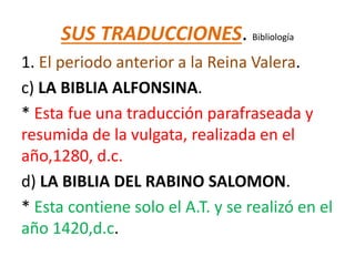SUS TRADUCCIONES. Bibliología
1. El periodo anterior a la Reina Valera.
c) LA BIBLIA ALFONSINA.
* Esta fue una traducción parafraseada y
resumida de la vulgata, realizada en el
año,1280, d.c.
d) LA BIBLIA DEL RABINO SALOMON.
* Esta contiene solo el A.T. y se realizó en el
año 1420,d.c.
 