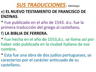 SUS TRADUCCIONES. Bibliología
e) EL NUEVO TESTAMENTO DE FRANCISCO DE
ENZINAS.
* Fue publicado en el año de 1543. d.c. fue la
primera traducción del griego al castellano.
f) LA BIBLIA DE FERRERA.
* Fue hecha en el año de 1553,d.c. se llama así por
haber sido publicada en la ciudad italiana de ese
nombre.
* Esta fue una obra de dos judíos portugueses, se
caracterizo por el carácter anticuado de su
castellano.
 
