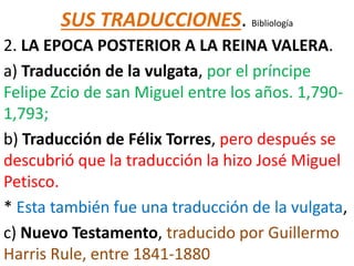SUS TRADUCCIONES. Bibliología
2. LA EPOCA POSTERIOR A LA REINA VALERA.
a) Traducción de la vulgata, por el príncipe
Felipe Zcio de san Miguel entre los años. 1,790-
1,793;
b) Traducción de Félix Torres, pero después se
descubrió que la traducción la hizo José Miguel
Petisco.
* Esta también fue una traducción de la vulgata,
c) Nuevo Testamento, traducido por Guillermo
Harris Rule, entre 1841-1880
 