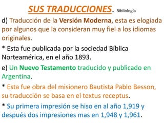 SUS TRADUCCIONES. Bibliología
d) Traducción de la Versión Moderna, esta es elogiada
por algunos que la consideran muy fiel a los idiomas
originales.
* Esta fue publicada por la sociedad Bíblica
Norteamérica, en el año 1893.
e) Un Nuevo Testamento traducido y publicado en
Argentina.
* Esta fue obra del misionero Bautista Pablo Besson,
su traducción se basa en el textus receptus.
* Su primera impresión se hiso en al año 1,919 y
después dos impresiones mas en 1,948 y 1,961.
 