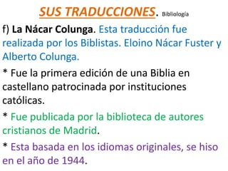 SUS TRADUCCIONES. Bibliología
f) La Nácar Colunga. Esta traducción fue
realizada por los Biblistas. Eloino Nácar Fuster y
Alberto Colunga.
* Fue la primera edición de una Biblia en
castellano patrocinada por instituciones
católicas.
* Fue publicada por la biblioteca de autores
cristianos de Madrid.
* Esta basada en los idiomas originales, se hiso
en el año de 1944.
 