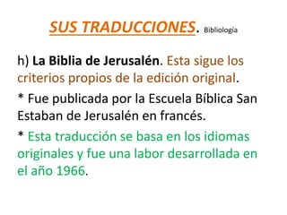SUS TRADUCCIONES. Bibliología
h) La Biblia de Jerusalén. Esta sigue los
criterios propios de la edición original.
* Fue publicada por la Escuela Bíblica San
Estaban de Jerusalén en francés.
* Esta traducción se basa en los idiomas
originales y fue una labor desarrollada en
el año 1966.
 