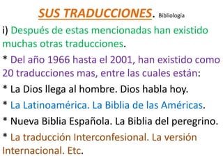 SUS TRADUCCIONES. Bibliología
i) Después de estas mencionadas han existido
muchas otras traducciones.
* Del año 1966 hasta el 2001, han existido como
20 traducciones mas, entre las cuales están:
* La Dios llega al hombre. Dios habla hoy.
* La Latinoamérica. La Biblia de las Américas.
* Nueva Biblia Española. La Biblia del peregrino.
* La traducción Interconfesional. La versión
Internacional. Etc.
 