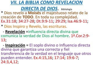 VII. LA BIBLIA COMO REVELACION
DIRECTA DE DIOS. Bibliología
* Dios revelo a Moisés el majestuoso relato de la
creación de TODO. En toda su complejidad.
Ex.31:18; 34:27-28; Dt.9:9-11; 29:29; Isa.46:9-11;
* Dios Inspiro y Revelo, las escrituras.
- Revelación =influencia directa divina que
comunica la verdad de Dios al hombre. 1ª.Cor.2:9-
13;
- Inspiración = El soplo divino o Influencia directa
divina que garantiza una correcta y fiel
transferencia de la verdad en el lenguaje que otros
pueden entender. Ex.4:15,16; 17:14; 19:6-7;
24:3,4,12;
 