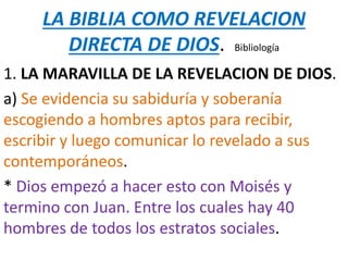 LA BIBLIA COMO REVELACION
DIRECTA DE DIOS. Bibliología
1. LA MARAVILLA DE LA REVELACION DE DIOS.
a) Se evidencia su sabiduría y soberanía
escogiendo a hombres aptos para recibir,
escribir y luego comunicar lo revelado a sus
contemporáneos.
* Dios empezó a hacer esto con Moisés y
termino con Juan. Entre los cuales hay 40
hombres de todos los estratos sociales.
 