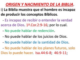 ORIGEN Y NACIMIENTO DE LA BIBLIA.
i) La Biblia muestra que el hombre es incapaz
de producir los conceptos Bíblicos.
- Es incapaz de recibir o entender la verdad
acerca de Dios. 1ª.Cor.2:9-16; por lo cual.
- No puede hablar de redención.
- No puede hablar de los juicios de Dios.
- No puede hablar de la santidad de Dios.
- No puede hablar de los planes futuros, solo
Dios lo puede hacer. Isa.44:6-8; 46:9-11;
 