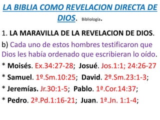 LA BIBLIA COMO REVELACION DIRECTA DE
DIOS. Bibliología.
1. LA MARAVILLA DE LA REVELACION DE DIOS.
b) Cada uno de estos hombres testificaron que
Dios les había ordenado que escribieran lo oído.
* Moisés. Ex.34:27-28; Josué. Jos.1:1; 24:26-27
* Samuel. 1º.Sm.10:25; David. 2º.Sm.23:1-3;
* Jeremías. Jr.30:1-5; Pablo. 1ª.Cor.14:37;
* Pedro. 2ª.Pd.1:16-21; Juan. 1ª.Jn. 1:1-4;
 