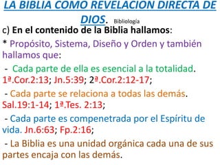 LA BIBLIA COMO REVELACION DIRECTA DE
DIOS. Bibliología
c) En el contenido de la Biblia hallamos:
* Propósito, Sistema, Diseño y Orden y también
hallamos que:
- Cada parte de ella es esencial a la totalidad.
1ª.Cor.2:13; Jn.5:39; 2ª.Cor.2:12-17;
- Cada parte se relaciona a todas las demás.
Sal.19:1-14; 1ª.Tes. 2:13;
- Cada parte es compenetrada por el Espíritu de
vida. Jn.6:63; Fp.2:16;
- La Biblia es una unidad orgánica cada una de sus
partes encaja con las demás.
 
