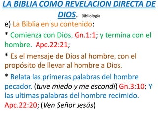 LA BIBLIA COMO REVELACION DIRECTA DE
DIOS. Bibliología
e) La Biblia en su contenido:
* Comienza con Dios. Gn.1:1; y termina con el
hombre. Apc.22:21;
* Es el mensaje de Dios al hombre, con el
propósito de llevar al hombre a Dios.
* Relata las primeras palabras del hombre
pecador. (tuve miedo y me escondí) Gn.3:10; Y
las ultimas palabras del hombre redimido.
Apc.22:20; (Ven Señor Jesús)
 