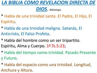 LA BIBLIA COMO REVELACION DIRECTA DE
DIOS. Bibliología
* Habla de una trinidad santa. El Padre, El Hijo, El
Espíritu.
* Habla de una trinidad maligna. Satanás, El
Anticristo, El Falso Profeta.
* Habla del hombre como un ser tripartito.
Espíritu, Alma y Cuerpo. 1ª.Ts.5:23;
* Habla del tiempo como trinidad. Pasado Presente
y Futuro.
* Habla del espacio como una trinidad. Longitud,
Anchura y Altura.
 