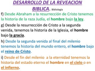 DESARROLLO DE LA REVEACION
BIBLICA. Bibliología
f) Desde Abraham a la resurrección de Cristo tenemos
la historia de la raza Judía, el hombre bajo la ley.
g) Desde la resurrección de Cristo a la segunda
venida, tenemos la historia de la Iglesia, el hombre
bajo la gracia.
h) Desde la segunda venida al final del milenio
tenemos la historia del mundo entero, el hombre bajo
el reino de Cristo.
i) Desde el fin del milenio a la eternidad tenemos la
historia del estado eterno el hombre en el cielo o en
el infierno.
 