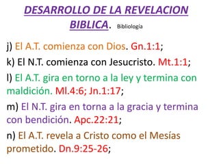 DESARROLLO DE LA REVELACION
BIBLICA. Bibliología
j) El A.T. comienza con Dios. Gn.1:1;
k) El N.T. comienza con Jesucristo. Mt.1:1;
l) El A.T. gira en torno a la ley y termina con
maldición. Ml.4:6; Jn.1:17;
m) El N.T. gira en torna a la gracia y termina
con bendición. Apc.22:21;
n) El A.T. revela a Cristo como el Mesías
prometido. Dn.9:25-26;
 