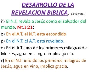 DESARROLLO DE LA
REVELACION BIBLICA. Bibliología.
ñ) El N.T. revela a Jesús como el salvador del
mundo. Mt.1:21;
o) En el A.T. el N.T. esta escondido.
p) En el N.T. el A.T. esta revelado.
q) En el A.T. uno de los primeros milagros de
Moisés, agua en sangre implica juicio.
r) En el N.T. uno de los primeros milagros de
Jesús, agua en vino, implica gracia.
 