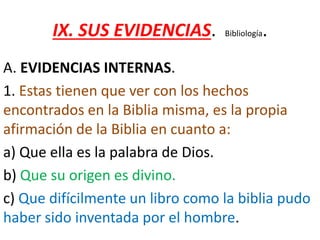 IX. SUS EVIDENCIAS. Bibliología.
A. EVIDENCIAS INTERNAS.
1. Estas tienen que ver con los hechos
encontrados en la Biblia misma, es la propia
afirmación de la Biblia en cuanto a:
a) Que ella es la palabra de Dios.
b) Que su origen es divino.
c) Que difícilmente un libro como la biblia pudo
haber sido inventada por el hombre.
 