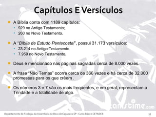  A Bíblia conta com 1189 capítulos:
 929 no Antigo Testamento;
 260 no Novo Testamento.
 A “Bíblia de Estudo Pentecostal”, possui 31.173 versículos:
 23.214 no Antigo Testamento
 7.959 no Novo Testamento.
 Deus é mencionado nas páginas sagradas cerca de 8.000 vezes.
 A frase “Não Temas” ocorre cerca de 366 vezes e há cerca de 32.000
promessas para os que crêem .
 Os números 3 e 7 são os mais frequentes, e em geral, representam a
Trindade e a totalidade de algo.
Departamento de Teologia da Assembléia de Deus de Caçapava-SP - Curso Básico CETADEB 55
 