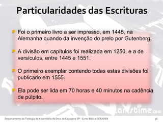 Foi o primeiro livro a ser impresso, em 1445, na
Alemanha quando da invenção do prelo por Gutenberg.
 A divisão em capítulos foi realizada em 1250, e a de
versículos, entre 1445 e 1551.
 O primeiro exemplar contendo todas estas divisões foi
publicado em 1555.
 Ela pode ser lida em 70 horas e 40 minutos na cadência
de púlpito.
Departamento de Teologia da Assembléia de Deus de Caçapava-SP - Curso Básico CETADEB 56
 