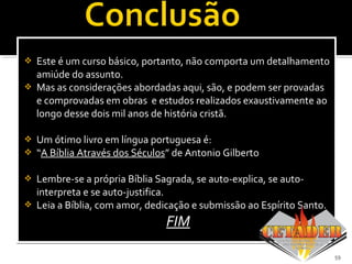  Este é um curso básico, portanto, não comporta um detalhamento
amiúde do assunto.
 Mas as considerações abordadas aqui, são, e podem ser provadas
e comprovadas em obras e estudos realizados exaustivamente ao
longo desse dois mil anos de história cristã.
 Um ótimo livro em língua portuguesa é:
 “A Bíblia Através dos SéculosA Bíblia Através dos Séculos” de Antonio Gilberto
 Lembre-se a própria Bíblia Sagrada, se auto-explica, se auto-
interpreta e se auto-justifica.
 Leia a Bíblia, com amor, dedicação e submissão ao Espírito Santo.
FIMFIM
 Este é um curso básico, portanto, não comporta um detalhamento
amiúde do assunto.
 Mas as considerações abordadas aqui, são, e podem ser provadas
e comprovadas em obras e estudos realizados exaustivamente ao
longo desse dois mil anos de história cristã.
 Um ótimo livro em língua portuguesa é:
 “A Bíblia Através dos SéculosA Bíblia Através dos Séculos” de Antonio Gilberto
 Lembre-se a própria Bíblia Sagrada, se auto-explica, se auto-
interpreta e se auto-justifica.
 Leia a Bíblia, com amor, dedicação e submissão ao Espírito Santo.
FIMFIM
59
 