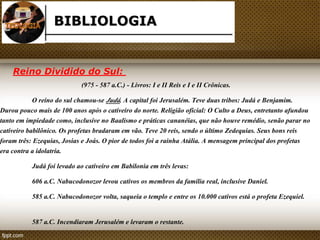 BIBLIOLOGIA 
Reino Dividido do Sul: 
(975 - 587 a.C.) - Livros: I e II Reis e I e II Crônicas. 
O reino do sul chamou-se Judá. A capital foi Jerusalém. Teve duas tribos: Judá e Benjamim. 
Durou pouco mais de 100 anos após o cativeiro do norte. Religião oficial: O Culto a Deus, entretanto afundou 
tanto em impiedade como, inclusive no Baalismo e práticas cananéias, que não houve remédio, senão parar no 
cativeiro babilônico. Os profetas bradaram em vão. Teve 20 reis, sendo o último Zedequias. Seus bons reis 
foram três: Ezequias, Josias e Joás. O pior de todos foi a rainha Atália. A mensagem principal dos profetas 
era contra a idolatria. 
Judá foi levado ao cativeiro em Babilonia em três levas: 
606 a.C. Nabucodonozor levou cativos os membros da família real, inclusive Daniel. 
585 a.C. Nabucodonozor volta, saqueia o templo e entre os 10.000 cativos está o profeta Ezequiel. 
587 a.C. Incendiaram Jerusalém e levaram o restante. 
 