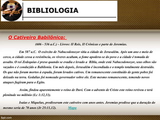 BIBLIOLOGIA 
O Cativeiro Babilônico: 
(606 - 536 a.C.) - Livros: II Reis, II Crônicas e parte de Jeremias. 
Em 587 a.C. O exército de Nabucodonozor sitia a cidade de Jerusalém. Após um ano e meio de 
cerco, a cidade cessa a resistência, os víveres acabam, a fome apodera-se do povo e a cidade é tomada de 
assalto. O rei Zedequias é preso quando se evadia e levado a Ribla, onde está Nabucodonozor, seus olhos são 
vazados e é conduzido a Babilonia. Um mês depois, Jerusalém é incendiada e o templo totalmente destruído. 
Os que não foram mortos à espada, foram levados cativos. Um remanescente constituído de gente pobre foi 
deixado na terra. Gedalias foi nomeado governador sobre ele. Este mesmo remanescente, temendo novos 
ataques fugiram para o Egito. 
Assim, findou aparentemente o reino de Davi. Com o advento de Cristo este reino reviveu e terá 
plenitude no milênio (Lc 1:32,33). 
Isaías e Miquéias, predisseram este cativeiro cem anos antes. Jeremias predisse que a duração do 
mesmo seria de 70 anos (Jr 25:11,12). Mapa 
 
