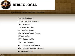 BIBLIOLOGIA 
Seqüência da História Bíblica - Períodos: 
I - Antediluviano; 
II - Do Dilúvio a Abraão; 
III - Patriarcal; 
IV - Israel no Egito; 
V - Israel no deserto; 
VI - A Conquista de Canaã; 
VII - Os Juízes; 
VIII - Reino Unido; 
IX - Reino Dividido; 
X - O Cativeiro Babilônico; 
XI - Restauração pós-cativeiro; 
XII - Interbíblico. 
 