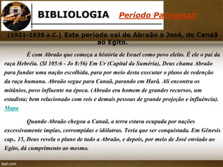 BIBLIOLOGIA Período Patriarcal: 
(1921-1635 a.C.) Este período vai de Abraão a José, de Canaã 
ao Egito. 
É com Abraão que começa a história de Israel como povo eleito. É ele o pai da 
raça Hebréia. (Sl 105:6 - Jo 8:56) Em Ur (Capital da Suméria), Deus chama Abraão 
para fundar uma nação escolhida, para por meio desta executar o plano de redenção 
da raça humana. Abraão segue para Canaã, parando em Harã. Ali encontra os 
mitânios, povo influente na época. (Abraão era homem de grandes recursos, um 
estadista; bem relacionado com reis e demais pessoas de grande projeção e influência). 
Mapa 
Quando Abraão chegou a Canaã, a terra estava ocupada por nações 
excessivamente ímpias, corrompidas e idólatras. Teria que ser conquistada. Em Gênesis 
cap.. 15, Deus revela o plano de tudo a Abraão, e depois, por meio de José enviado ao 
Egito, dá cumprimento ao mesmo. 
 
